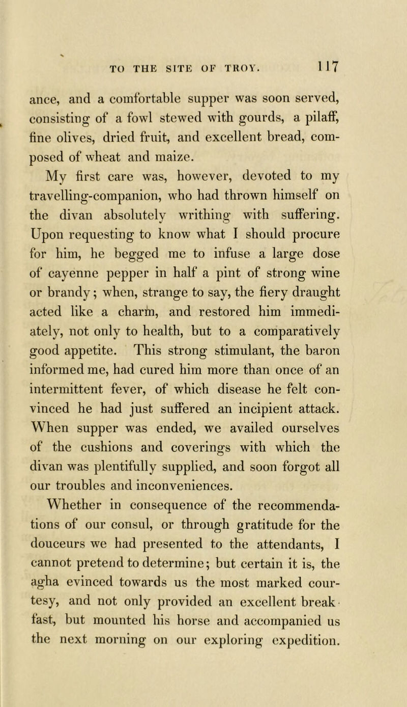 ance, and a comfortable supper was soon served, consisting of a fowl stewed with gourds, a pilaff, fine olives, dried fruit, and excellent bread, com- posed of wheat and maize. My first care was, however, devoted to my travelling-companion, who had thrown himself on the divan absolutely writhing with suffering. Upon requesting to know what I should procure for him, he begged me to infuse a large dose of cayenne pepper in half a pint of strong wine or brandy; when, strange to say, the fiery draught acted like a charm, and restored him immedi- ately, not only to health, but to a comparatively good appetite. This strong stimulant, the baron informed me, had cured him more than once of an intermittent fever, of which disease he felt con- vinced he had just suffered an incipient attack. When supper was ended, we availed ourselves of the cushions and coverings with which the divan was plentifully supplied, and soon forgot all our troubles and inconveniences. Whether in consequence of the recommenda- tions of our consul, or through gratitude for the douceurs we had presented to the attendants, I cannot pretend to determine; but certain it is, the agha evinced towards us the most marked cour- tesy, and not only provided an excellent break fast, but mounted his horse and accompanied us the next morning on our exploring expedition.