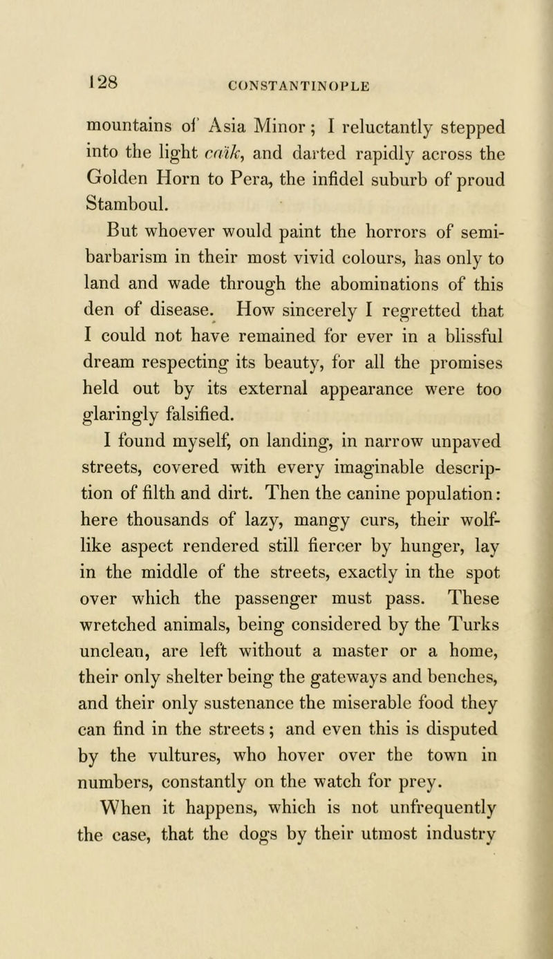 mountains of Asia Minor; I reluctantly stepped into the light caik, and darted rapidly across the Golden Horn to Pera, the infidel suburb of proud Stamboul. But whoever would paint the horrors of semi- barbarism in their most vivid colours, has only to land and wade through the abominations of this den of disease. How sincerely I regretted that I could not have remained for ever in a blissful dream respecting its beauty, for all the promises held out by its external appearance were too glaringly falsified. I found myself, on landing, in narrow unpaved streets, covered with every imaginable descrip- tion of filth and dirt. Then the canine population: here thousands of lazy, mangy curs, their wolf- like aspect rendered still fiercer by hunger, lay in the middle of the streets, exactly in the spot over which the passenger must pass. These wretched animals, being considered by the Turks unclean, are left without a master or a home, their only shelter being the gateways and benches, and their only sustenance the miserable food they can find in the streets; and even this is disputed by the vultures, who hover over the town in numbers, constantly on the watch for prey. When it happens, which is not unfrequently the case, that the dogs by their utmost industry