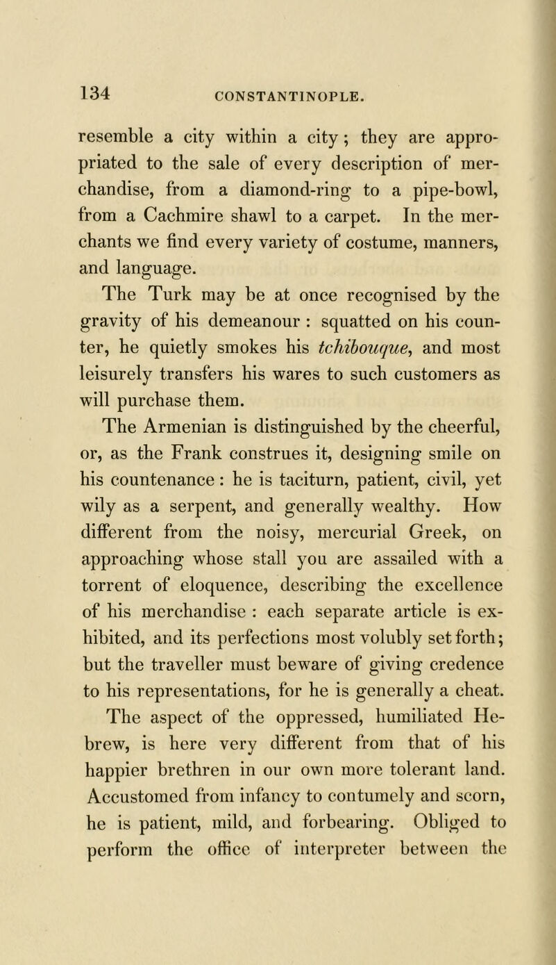 resemble a city within a city; they are appro- priated to the sale of every description of mer- chandise, from a diamond-ring to a pipe-bowl, from a Cachmire shawl to a carpet. In the mer- chants we find every variety of costume, manners, and language. The Turk may be at once recognised by the gravity of his demeanour : squatted on his coun- ter, he quietly smokes his tchibouque, and most leisurely transfers his wares to such customers as will purchase them. The Armenian is distinguished by the cheerful, or, as the Frank construes it, designing smile on his countenance: he is taciturn, patient, civil, yet wily as a serpent, and generally wealthy. How different from the noisy, mercurial Greek, on approaching whose stall you are assailed with a torrent of eloquence, describing the excellence of his merchandise : each separate article is ex- hibited, and its perfections most volubly set forth; but the traveller must beware of giving credence to his representations, for he is generally a cheat. The aspect of the oppressed, humiliated He- brew, is here very different from that of his happier brethren in our own more tolerant land. Accustomed from infancy to contumely and scorn, he is patient, mild, and forbearing. Obliged to perform the office of interpreter between the