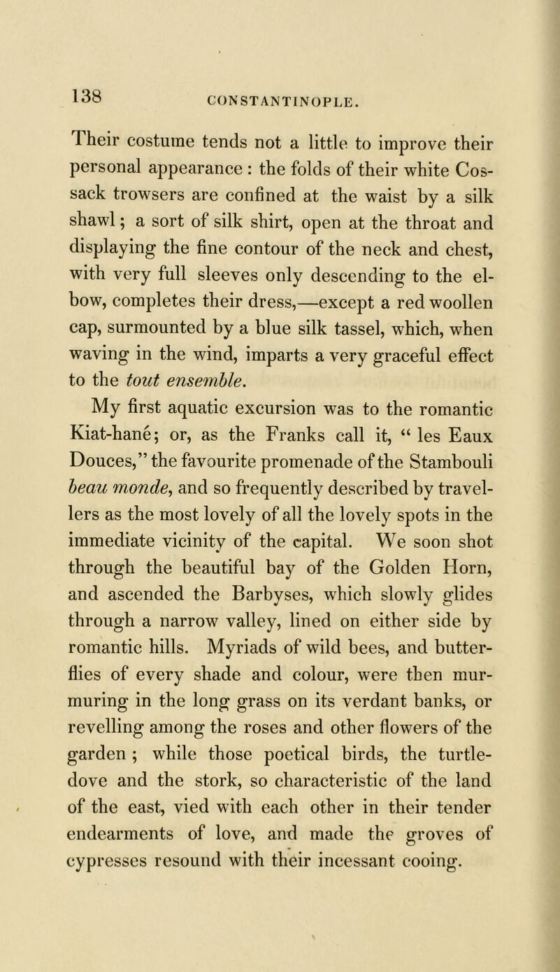 Their costume tends not a little to improve their personal appearance : the folds of their white Cos- sack trowsers are confined at the waist by a silk shawl; a sort of silk shirt, open at the throat and displaying the fine contour of the neck and chest, with very full sleeves only descending to the el- bow, completes their dress,—except a red woollen cap, surmounted by a blue silk tassel, which, when waving in the wind, imparts a very graceful effect to the tout ensemble. My first aquatic excursion was to the romantic Kiat-hane; or, as the Franks call it, “ les Eaux Douces,” the favourite promenade of the Stambouli beau monde, and so frequently described by travel- lers as the most lovely of all the lovely spots in the immediate vicinity of the capital. We soon shot through the beautiful bay of the Golden Horn, and ascended the Barbyses, which slowly glides through a narrow valley, lined on either side by romantic hills. Myriads of wild bees, and butter- flies of every shade and colour, were then mur- muring in the long grass on its verdant banks, or revelling among the roses and other flowers of the garden ; while those poetical birds, the turtle- dove and the stork, so characteristic of the land of the east, vied with each other in their tender endearments of love, and made the groves of cypresses resound with their incessant cooing.