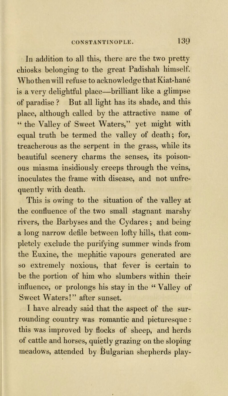 In addition to all this, there are the two pretty chiosks belonging to the great Padishah himself. Who then will refuse to acknowledge that Kiat-hane is a very delightful place—brilliant like a glimpse of paradise ? But all light has its shade, and this place, although called by the attractive name of “ the Valley of Sweet Waters,” yet might with equal truth be termed the valley of death; for, treacherous as the serpent in the grass, while its beautiful scenery charms the senses, its poison- ous miasma insidiously creeps through the veins, inoculates the frame with disease, and not unfre- quently with death. This is owing to the situation of the valley at the confluence of the two small stagnant marshy rivers, the Barbyses and the Cydares; and being a long narrow defile between lofty hills, that com- pletely exclude the purifying summer winds from the Euxine, the mephitic vapours generated are so extremely noxious, that fever is certain to be the portion of him who slumbers within their influence, or prolongs his stay in the “ Valley of Sweet Waters!” after sunset. I have already said that the aspect of the sur- rounding country was romantic and picturesque : this was improved by flocks of sheep, and herds of cattle and horses, quietly grazing on the sloping meadows, attended by Bulgarian shepherds play-