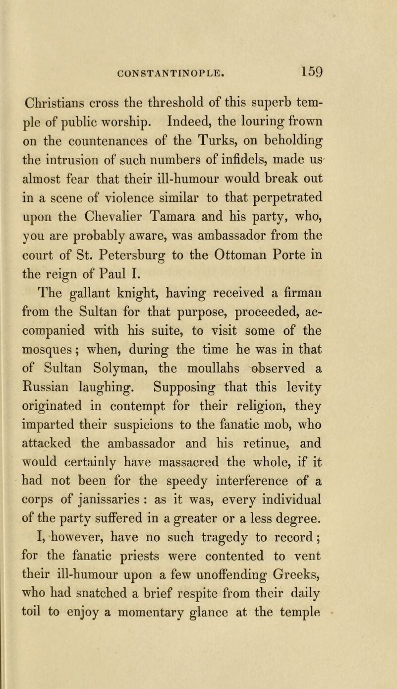 Christians cross the threshold of this superb tem- ple of public worship. Indeed, the louring frown on the countenances of the Turks, on beholding the intrusion of such numbers of infidels, made us almost fear that their ill-humour would break out in a scene of violence similar to that perpetrated upon the Chevalier Tamara and his party, who, you are probably aware, was ambassador from the court of St. Petersburg to the Ottoman Porte in the reign of Paul I. The gallant knight, having received a firman from the Sultan for that purpose, proceeded, ac- companied with his suite, to visit some of the mosques; when, during the time he was in that of Sultan Solyman, the moullahs observed a Russian laughing. Supposing that this levity originated in contempt for their religion, they imparted their suspicions to the fanatic mob, who attacked the ambassador and his retinue, and would certainly have massacred the whole, if it had not been for the speedy interference of a corps of janissaries : as it was, every individual of the party suffered in a greater or a less degree. I, however, have no such tragedy to record; for the fanatic priests were contented to vent their ill-humour upon a few unoffending Greeks, who had snatched a brief respite from their daily toil to enjoy a momentary glance at the temple