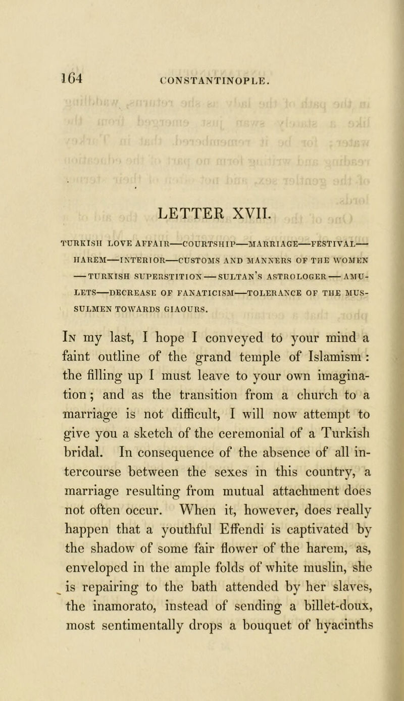 LETTER XVII. TURKISH LOVE AFFAIR COURTSHIP MARRIAGE FESTIVAL HAREM INTERIOR CUSTOMS AND MANNERS OF THE WOMEN TURKISH SUPERSTITION SULTAN’S ASTROLOGER AMU- LETS DECREASE OF FANATICISM TOLERANCE OF THE MUS- SULMEN TOWARDS GIAOURS. In my last, I hope I conveyed to your mind a faint outline of the grand temple of Islamism : the filling up I must leave to your own imagina- tion ; and as the transition from a church to a marriage is not difficult, I will now attempt to give you a sketch of the ceremonial of a Turkish bridal. In consequence of the absence of all in- tercourse between the sexes in this country, a marriage resulting from mutual attachment does not often occur. When it, however, does really happen that a youthful Effendi is captivated by the shadow of some fair flower of the harem, as, enveloped in the ample folds of white muslin, she is repairing to the bath attended by her slaves, the inamorato, instead of sending a billet-doux, most sentimentally drops a bouquet of hyacinths