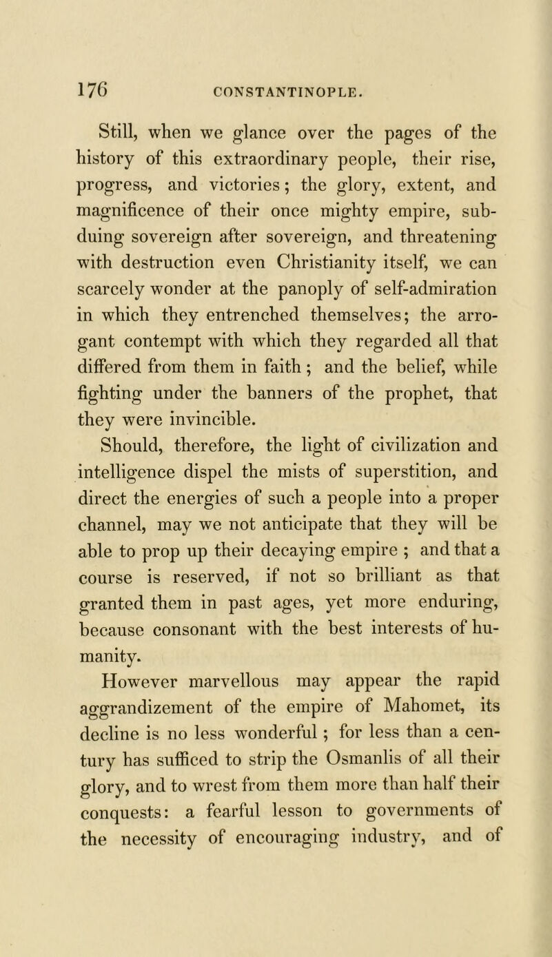 Still, when we glance over the pages of the history of this extraordinary people, their rise, progress, and victories; the glory, extent, and magnificence of their once mighty empire, sub- duing sovereign after sovereign, and threatening with destruction even Christianity itself, we can scarcely wonder at the panoply of self-admiration in which they entrenched themselves; the arro- gant contempt with which they regarded all that differed from them in faith; and the belief, while fighting under the banners of the prophet, that they were invincible. Should, therefore, the light of civilization and intelligence dispel the mists of superstition, and direct the energies of such a people into a proper channel, may we not anticipate that they will be able to prop up their decaying empire ; and that a course is reserved, if not so brilliant as that granted them in past ages, yet more enduring, because consonant with the best interests of hu- manity. However marvellous may appear the rapid aggrandizement of the empire of Mahomet, its decline is no less wonderful ; for less than a cen- tury has sufficed to strip the Osmanlis of all their glory, and to wrest from them more than half their conquests: a fearful lesson to governments of the necessity of encouraging industry, and of