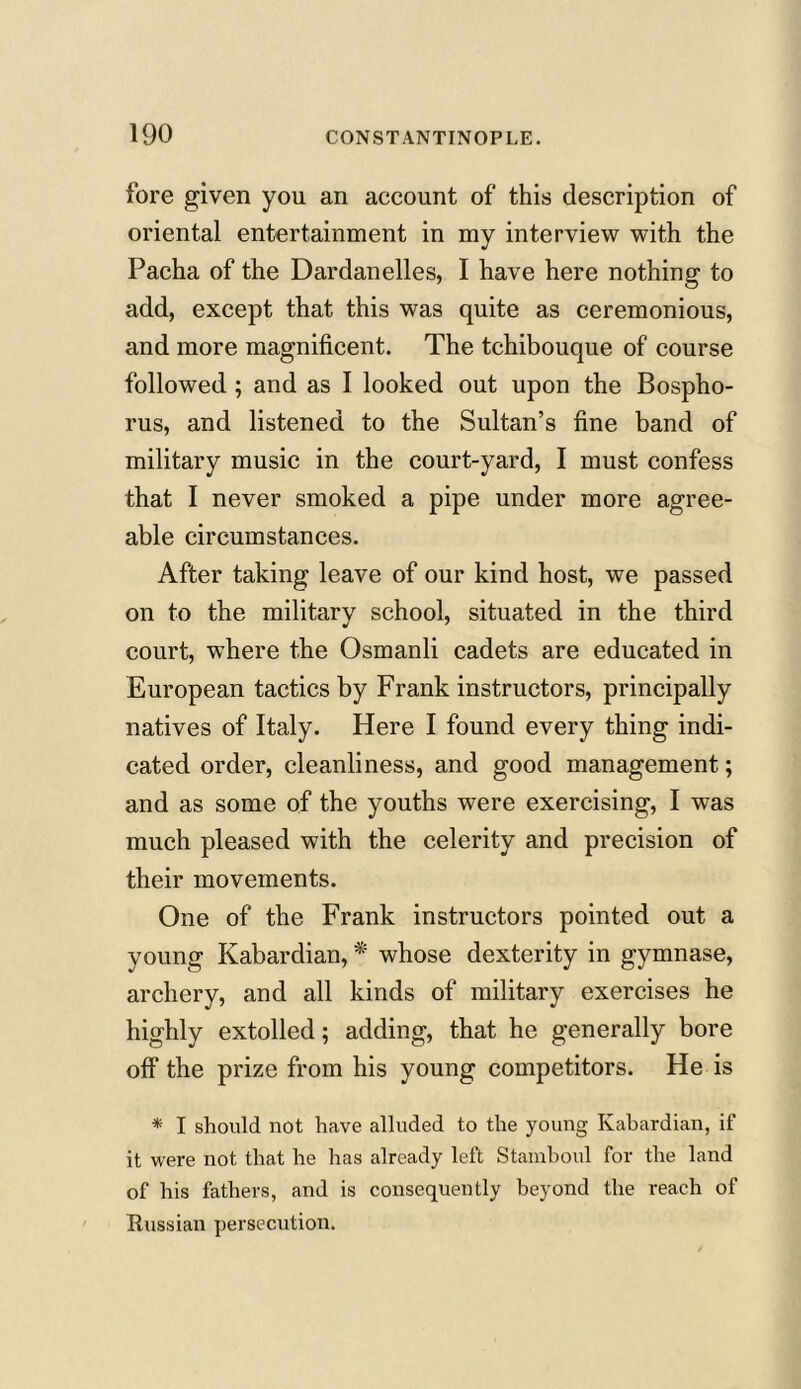 fore given you an account of this description of oriental entertainment in my interview with the Pacha of the Dardanelles, I have here nothing to add, except that this was quite as ceremonious, and more magnificent. The tchibouque of course followed ; and as I looked out upon the Bospho- rus, and listened to the Sultan’s fine band of military music in the court-yard, I must confess that I never smoked a pipe under more agree- able circumstances. After taking leave of our kind host, we passed on to the military school, situated in the third court, where the Osmanli cadets are educated in European tactics by Frank instructors, principally natives of Italy. Here I found every thing indi- cated order, cleanliness, and good management; and as some of the youths were exercising, I was much pleased with the celerity and precision of their movements. One of the Frank instructors pointed out a young Kabardian, * whose dexterity in gymnase, archery, and all kinds of military exercises he highly extolled; adding, that he generally bore off the prize from his young competitors. He is * I should not have alluded to the young Kabardian, if it were not that he has already left Stamboul for the land of his fathers, and is consequently beyond the reach of Russian persecution.