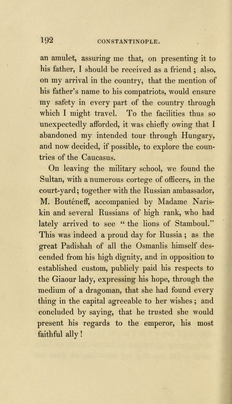an amulet, assuring me that, on presenting it to his father, I should be received as a friend ; also, on my arrival in the country, that the mention of his father’s name to his compatriots, would ensure my safety in every part of the country through which I might travel. To the facilities thus so unexpectedly afforded, it was chiefly owing that I abandoned my intended tour through Hungary, and now decided, if possible, to explore the coun- tries of the Caucasus. On leaving the military school, we found the Sultan, with a numerous cortege of officers, in the court-yard; together with the Russian ambassador, M. Bouteneff, accompanied by Madame Naris- kin and several Russians of high rank, who had lately arrived to see “ the lions of Stamboul.” This was indeed a proud day for Russia ; as the great Padishah of all the Osmanlis himself des- cended from his high dignity, and in opposition to established custom, publicly paid his respects to the Giaour lady, expressing his hope, through the medium of a dragoman, that she had found every thing in the capital agreeable to her wishes; and concluded by saying, that he trusted she would present his regards to the emperor, his most faithful ally!