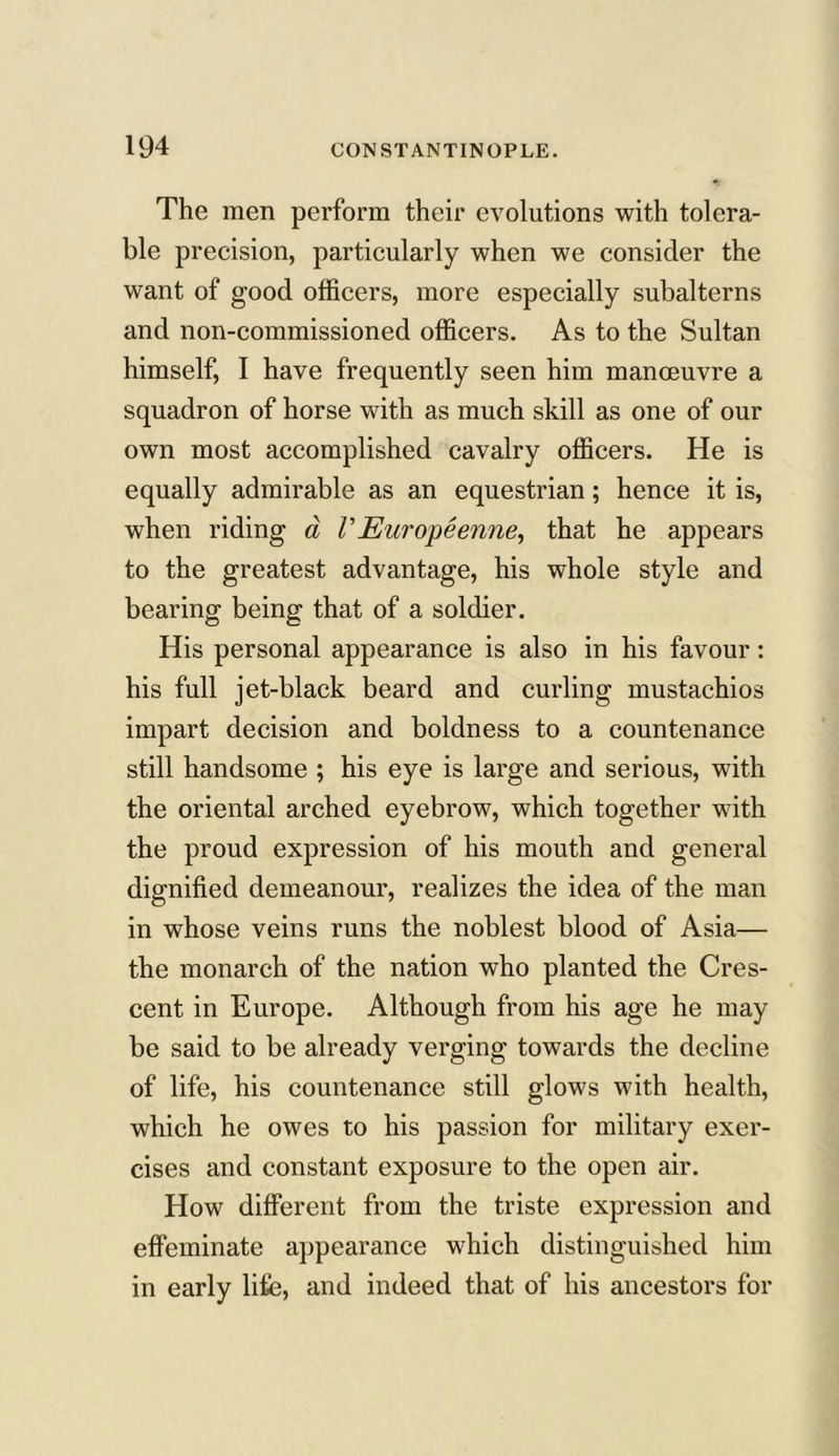 The men perform their evolutions with tolera- ble precision, particularly when we consider the want of good officers, more especially subalterns and non-commissioned officers. As to the Sultan himself, I have frequently seen him manoeuvre a squadron of horse with as much skill as one of our own most accomplished cavalry officers. He is equally admirable as an equestrian; hence it is, when riding a /’Europeenne, that he appears to the greatest advantage, his whole style and bearing being that of a soldier. His personal appearance is also in his favour: his full jet-black beard and curling mustachios impart decision and boldness to a countenance still handsome ; his eye is large and serious, with the oriental arched eyebrow, which together with the proud expression of his mouth and general dignified demeanour, realizes the idea of the man in whose veins runs the noblest blood of Asia— the monarch of the nation who planted the Cres- cent in Europe. Although from his age he may be said to be already verging towards the decline of life, his countenance still glows with health, which he owes to his passion for military exer- cises and constant exposure to the open air. How different from the triste expression and effeminate appearance which distinguished him in early life, and indeed that of his ancestors for