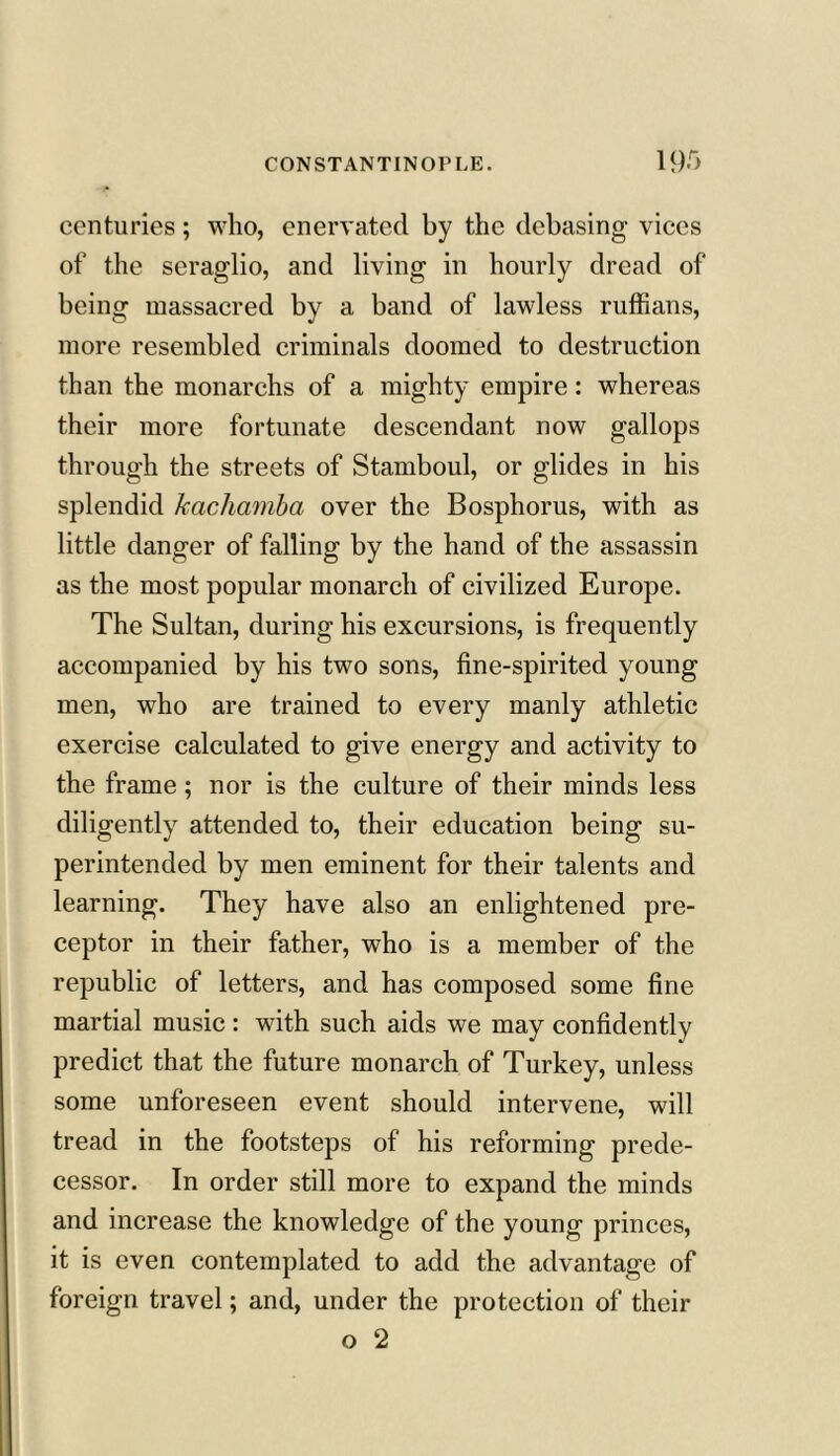 centuries; who, enervated by the debasing vices of the seraglio, and living in hourly dread of being massacred by a band of lawless ruffians, more resembled criminals doomed to destruction than the monarchs of a mighty empire: whereas their more fortunate descendant now gallops through the streets of Stamboul, or glides in his splendid Jcachamba over the Bosphorus, with as little danger of falling by the hand of the assassin as the most popular monarch of civilized Europe. The Sultan, during his excursions, is frequently accompanied by his two sons, fine-spirited young men, who are trained to every manly athletic exercise calculated to give energy and activity to the frame; nor is the culture of their minds less diligently attended to, their education being su- perintended by men eminent for their talents and learning. They have also an enlightened pre- ceptor in their father, who is a member of the republic of letters, and has composed some fine martial music : with such aids we may confidently predict that the future monarch of Turkey, unless some unforeseen event should intervene, will tread in the footsteps of his reforming prede- cessor. In order still more to expand the minds and increase the knowledge of the young princes, it is even contemplated to add the advantage of foreign travel; and, under the protection of their o 2