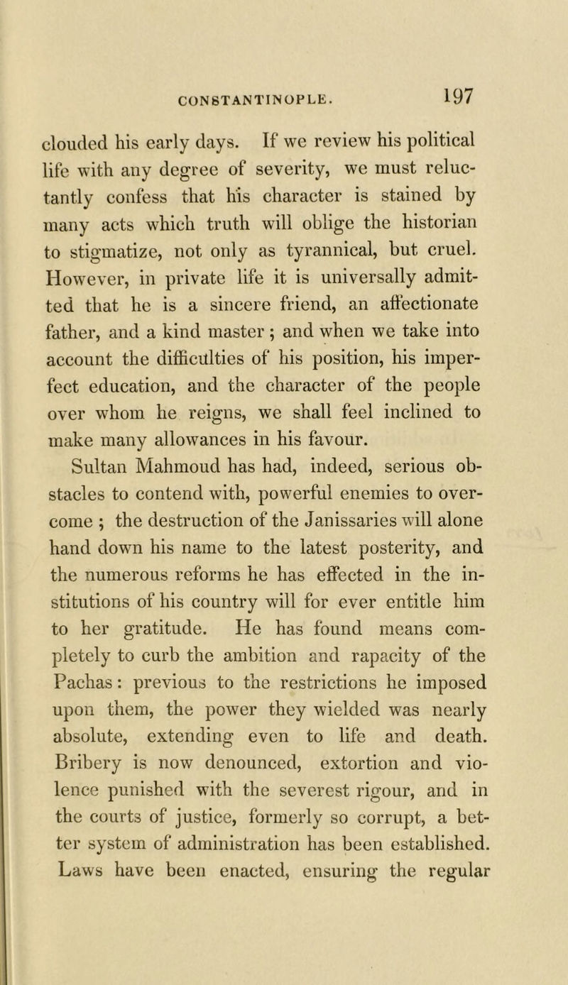 clouded his early days. If we review his political life with any degree of severity, we must reluc- tantly confess that his character is stained by many acts which truth will oblige the historian to stigmatize, not only as tyrannical, but cruel. However, in private life it is universally admit- ted that he is a sincere friend, an affectionate father, and a kind master ; and when we take into account the difficulties of his position, his imper- fect education, and the character of the people over whom he reigns, we shall feel inclined to make many allowances in his favour. Sultan Mahmoud has had, indeed, serious ob- stacles to contend with, powerful enemies to over- come ; the destruction of the Janissaries will alone hand down his name to the latest posterity, and the numerous reforms he has effected in the in- stitutions of his country will for ever entitle him to her gratitude. He has found means com- pletely to curb the ambition and rapacity of the Pachas: previous to the restrictions he imposed upon them, the power they wielded was nearly absolute, extending even to life and death. Bribery is now denounced, extortion and vio- lence punished with the severest rigour, and in the courts of justice, formerly so corrupt, a bet- ter system of administration has been established. Laws have been enacted, ensuring the regular