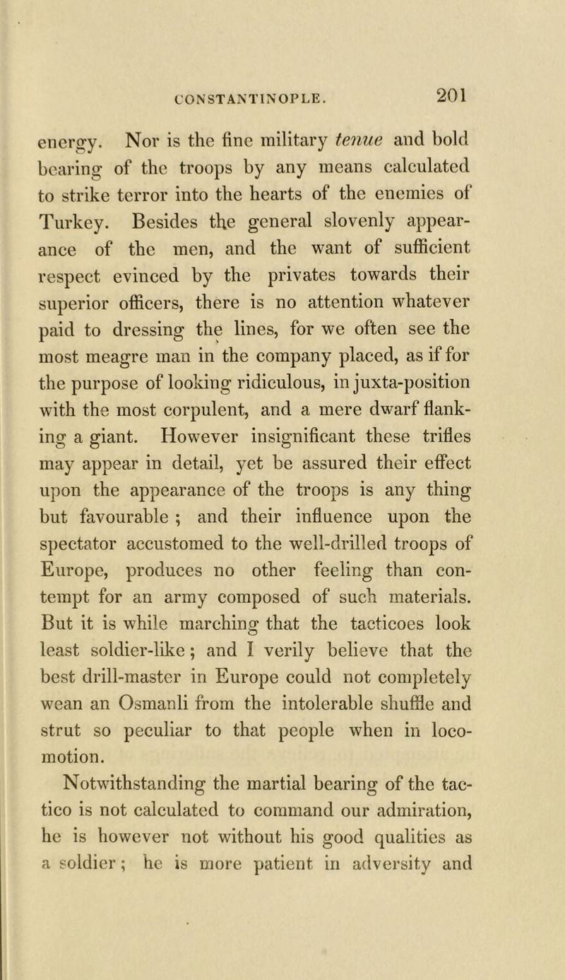 energy. Nor is the fine military tenue and bold bearing of the troops by any means calculated to strike terror into the hearts of the enemies of Turkey. Besides the general slovenly appear- ance of the men, and the want of sufficient respect evinced by the privates towards their superior officers, there is no attention whatever paid to dressing the lines, for we often see the most meagre man in the company placed, as if for the purpose of looking ridiculous, in juxta-position with the most corpulent, and a mere dwarf flank- ing a giant. However insignificant these trifles may appear in detail, yet be assured their effect upon the appearance of the troops is any thing but favourable ; and their influence upon the spectator accustomed to the well-drilled troops of Europe, produces no other feeling than con- tempt for an army composed of such materials. But it is while marching that the tacticoes look least soldier-like; and I verily believe that the best drill-master in Europe could not completely wean an Osmanli from the intolerable shuffle and strut so peculiar to that people when in loco- motion. Notwithstanding the martial bearing of the tac- tico is not calculated to command our admiration, he is however not without his good qualities as a soldier; he is more patient in adversity and