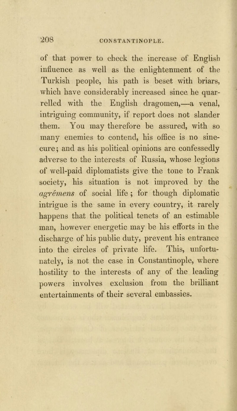 of that power to check the increase of English influence as well as the enlightenment of the Turkish people, his path is beset with briars, which have considerably increased since he quar- relled with the English dragomen,—a venal, intriguing community, if report does not slander them. You may therefore be assured, with so many enemies to contend, his office is no sine- cure ; and as his political opinions are confessedly adverse to the interests of Russia, whose legions of well-paid diplomatists give the tone to Frank society, his situation is not improved by the agremens of social life ; for though diplomatic intrigue is the same in every country, it rarely happens that the political tenets of an estimable man, however energetic may be his efforts in the discharge of his public duty, prevent his entrance into the circles of private life. This, unfortu- nately, is not the case in Constantinople, where hostility to the interests of any of the leading powers involves exclusion from the brilliant entertainments of their several embassies.