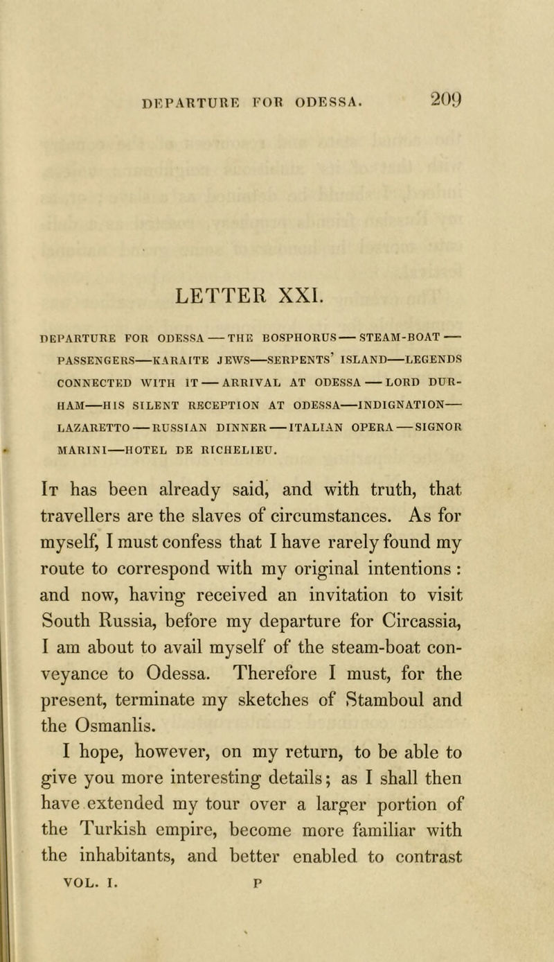 LETTER XXL DEPARTURE FOR ODESSA THE BOSPHORUS STEAM-BOAT PASSENGERS KARAITE JEWS SERPENTS’ ISLAND LEGENDS CONNECTED WITH IT ARRIVAL AT ODESSA LORD DUR- HAM HIS SILENT RECEPTION AT ODESSA INDIGNATION LAZARETTO RUSSIAN DINNER ITALIAN OPERA SIGNOR MARINI HOTEL DE RICHELIEU. It has been already said, and with truth, that travellers are the slaves of circumstances. As for myself, I must confess that I have rarely found my route to correspond with my original intentions : and now, having received an invitation to visit South Russia, before my departure for Circassia, I am about to avail myself of the steam-boat con- veyance to Odessa. Therefore I must, for the present, terminate my sketches of Stamboul and the Osmanlis. I hope, however, on my return, to be able to give you more interesting details; as I shall then have extended my tour over a larger portion of the Turkish empire, become more familiar with the inhabitants, and better enabled to contrast VOL. i. p