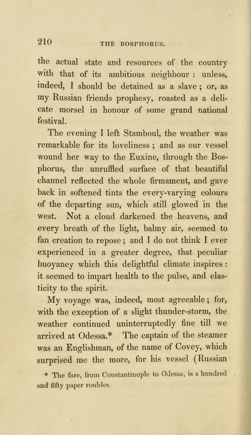 THE BOSPHORUS. the actual state and resources of the country with that of its ambitious neighbour : unless, indeed, I should be detained as a slave ; or, as my Russian friends prophesy, roasted as a deli- cate morsel in honour of some grand national festival. The evening I left Stamboul, the weather was remarkable for its loveliness ; and as our vessel wound her way to the Euxine, through the Bos- phorus, the unruffled surface of that beautiful channel reflected the whole firmament, and gave back in softened tints the every-varying colours of the departing sun, which still glowed in the west. Not a cloud darkened the heavens, and every breath of the light, balmy air, seemed to fan creation to repose; and I do not think I ever experienced in a greater degree, that peculiar buoyancy which this delightful climate inspires : it seemed to impart health to the pulse, and elas- ticity to the spirit. My voyage was, indeed, most agreeable; for, with the exception of a slight thunder-storm, the weather continued uninterruptedly fine till we arrived at Odessa.* The captain of the steamer was an Englishman, of the name of Covey, which surprised me the more, for his vessel (Russian * The fare, from Constantinople to Odessa, is a hundred and fifty paper roubles.