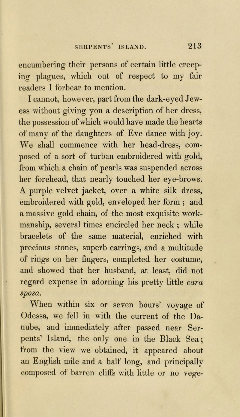 encumbering their persons of certain little creep- ing plagues, which out of respect to my fair readers I forbear to mention. I cannot, however, part from the dark-eyed Jew- ess without giving you a description of her dress, the possession of which would have made the hearts of many of the daughters of Eve dance with joy. We shall commence with her head-dress, com- posed of a sort of turban embroidered with gold, from which a chain of pearls was suspended across her forehead, that nearly touched her eye-brows. A purple velvet jacket, over a white silk dress, embroidered with gold, enveloped her form ; and a massive gold chain, of the most exquisite work- manship, several times encircled her neck ; while bracelets of the same material, enriched with precious stones, superb earrings, and a multitude of rings on her fingers, completed her costume, and showed that her husband, at least, did not regard expense in adorning his pretty little cara sposa. When within six or seven hours’ voyage of Odessa, we fell in with the current of the Da- nube, and immediately after passed near Ser- pents’ Island, the only one in the Black Sea; from the view we obtained, it appeared about an English mile and a half long, and principally composed of barren cliffs with little or no vege-