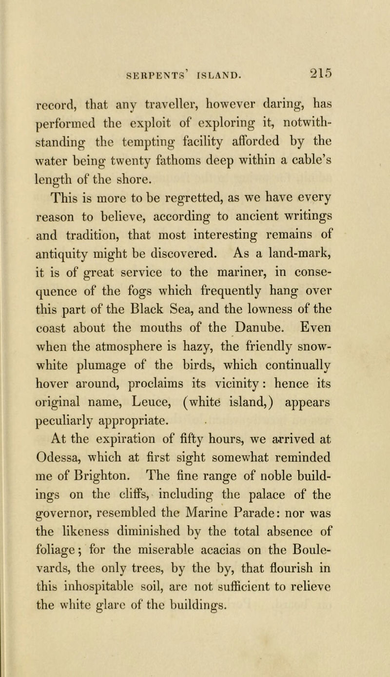 record, that any traveller, however daring, has performed the exploit of exploring it, notwith- standing the tempting facility afforded by the water being twenty fathoms deep within a cable’s length of the shore. This is more to be regretted, as we have every reason to believe, according to ancient writings and tradition, that most interesting remains of antiquity might be discovered. As a land-mark, it is of great service to the mariner, in conse- quence of the fogs which frequently hang over this part of the Black Sea, and the lowness of the coast about the mouths of the Danube. Even when the atmosphere is hazy, the friendly snow- white plumage of the birds, which continually hover around, proclaims its vicinity: hence its original name, Leuce, (white island,) appears peculiarly appropriate. At the expiration of fifty hours, we arrived at Odessa, which at first sight somewhat reminded me of Brighton. The fine range of noble build- ings on the cliffs, including the palace of the governor, resembled the Marine Parade: nor was the likeness diminished by the total absence of foliage; for the miserable acacias on the Boule- vards, the only trees, by the by, that flourish in this inhospitable soil, are not sufficient to relieve the white glare of the buildings.