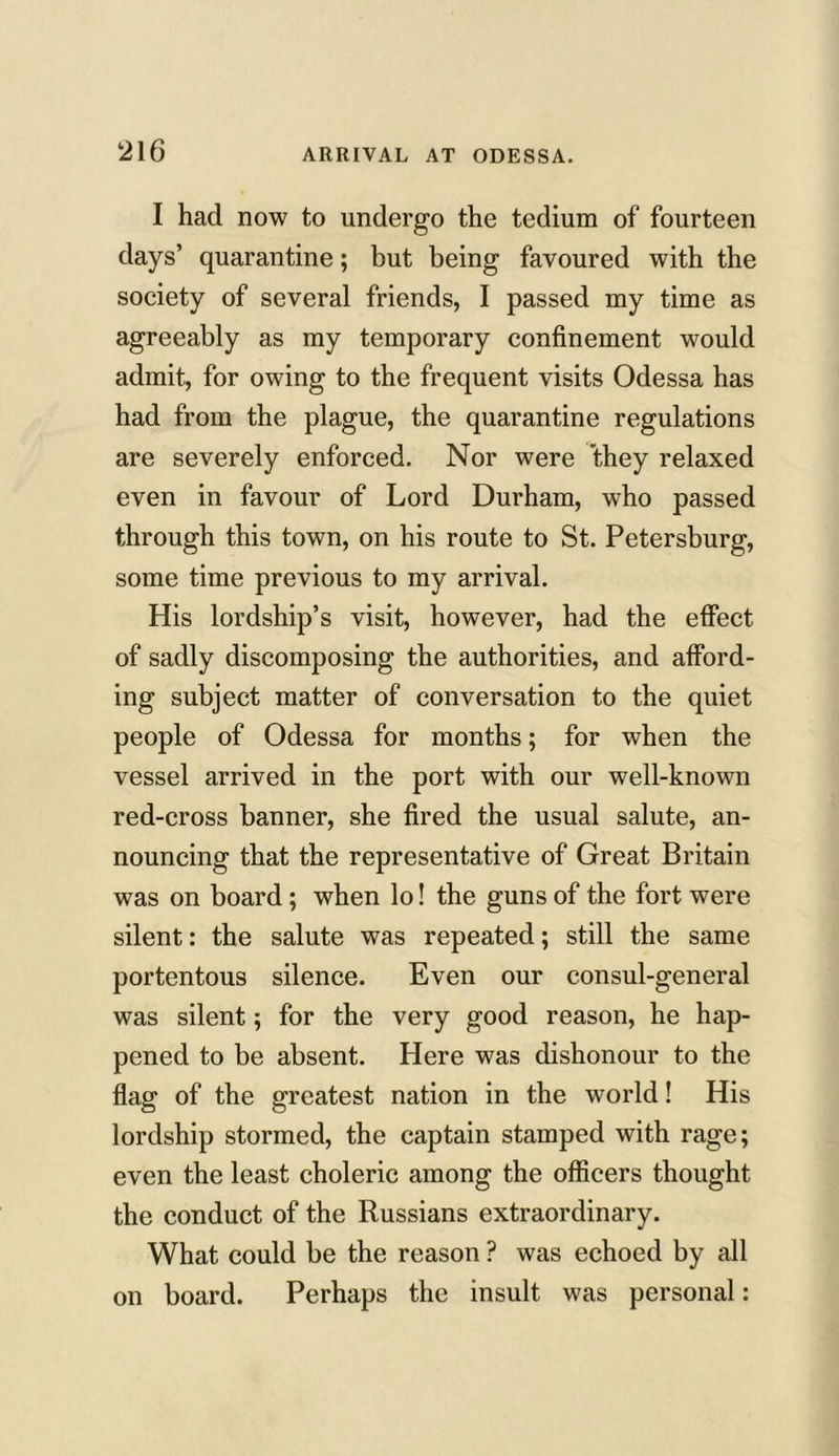 I had now to undergo the tedium of fourteen days’ quarantine; but being favoured with the society of several friends, I passed my time as agreeably as my temporary confinement would admit, for owing to the frequent visits Odessa has had from the plague, the quarantine regulations are severely enforced. Nor were they relaxed even in favour of Lord Durham, who passed through this town, on his route to St. Petersburg, some time previous to my arrival. His lordship’s visit, however, had the effect of sadly discomposing the authorities, and afford- ing subject matter of conversation to the quiet people of Odessa for months; for when the vessel arrived in the port with our well-known red-cross banner, she fired the usual salute, an- nouncing that the representative of Great Britain was on board; when lo! the guns of the fort were silent: the salute was repeated; still the same portentous silence. Even our consul-general was silent; for the very good reason, he hap- pened to be absent. Here was dishonour to the flag of the greatest nation in the world! His lordship stormed, the captain stamped with rage; even the least choleric among the officers thought the conduct of the Russians extraordinary. What could be the reason ? was echoed by all on board. Perhaps the insult was personal: