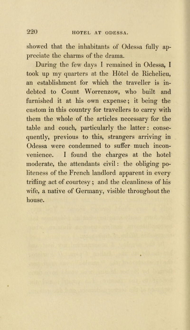 showed that the inhabitants of Odessa fully ap- preciate the charms of the drama. During the few days I remained in Odessa, I took up my quarters at the Hotel de Richelieu, an establishment for which the traveller is in- debted to Count Worrenzow, who built and furnished it at his own expense; it being the custom in this country for travellers to carry with them the whole of the articles necessary for the table and couch, particularly the latter: conse- quently, previous to this, strangers arriving in Odessa were condemned to suffer much incon- venience. I found the charges at the hotel moderate, the attendants civil: the obliging po- liteness of the French landlord apparent in every trifling act of courtesy; and the cleanliness of his wife, a native of Germany, visible throughout the house.