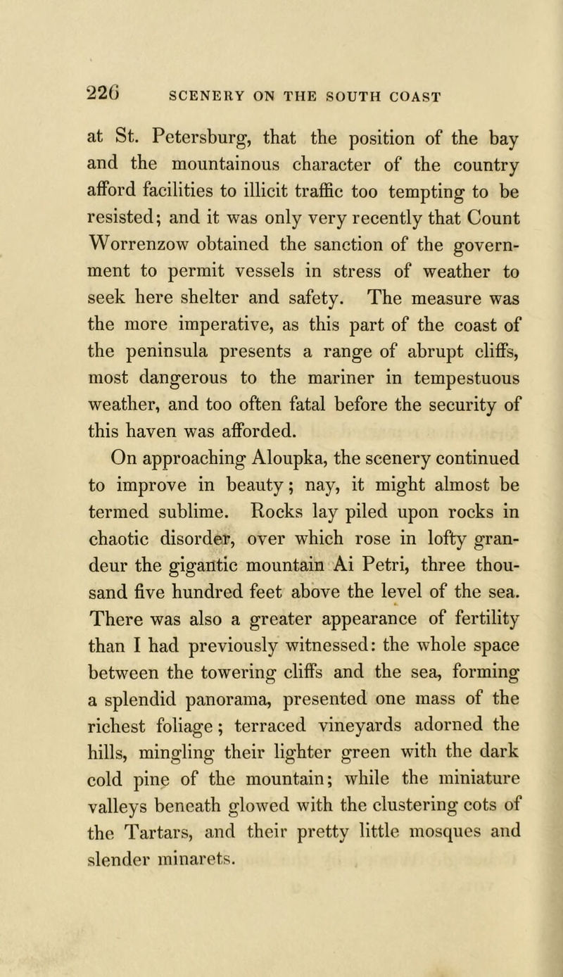 SCENERY ON THE SOUTH COAST at St. Petersburg, that the position of the bay and the mountainous character of the country afford facilities to illicit traffic too tempting to be resisted; and it was only very recently that Count Worrenzow obtained the sanction of the govern- ment to permit vessels in stress of weather to seek here shelter and safety. The measure was the more imperative, as this part of the coast of the peninsula presents a range of abrupt cliffs, most dangerous to the mariner in tempestuous weather, and too often fatal before the security of this haven was afforded. On approaching Aloupka, the scenery continued to improve in beauty; nay, it might almost be termed sublime. Rocks lay piled upon rocks in chaotic disorder, over which rose in lofty gran- deur the gigantic mountain Ai Petri, three thou- sand five hundred feet above the level of the sea. There was also a greater appearance of fertility than I had previously witnessed: the whole space between the towering cliffs and the sea, forming a splendid panorama, presented one mass of the richest foliage; terraced vineyards adorned the hills, mingling their lighter green with the dark cold pine of the mountain; while the miniature valleys beneath glowed with the clustering cots of the Tartars, and their pretty little mosques and slender minarets.