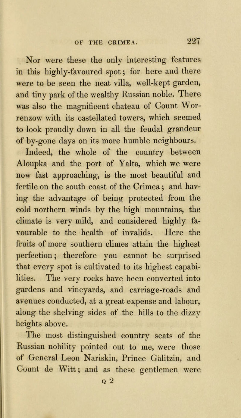 Nor were these the only interesting features in this highly-favoured spot; for here and there were to be seen the neat villa, well-kept garden, and tiny park of the wealthy Russian noble. There was also the magnificent chateau of Count Wor- renzow with its castellated towers, which seemed to look proudly down in all the feudal grandeur of by-gone days on its more humble neighbours. Indeed, the whole of the country between Aloupka and the port of Yalta, which we were now fast approaching, is the most beautiful and fertile on the south coast of the Crimea; and hav- ing the advantage of being protected from the cold northern winds by the high mountains, the climate is very mild, and considered highly fa- vourable to the health of invalids. Here the fruits of more southern climes attain the highest perfection; therefore you cannot be surprised that every spot is cultivated to its highest capabi- lities. The very rocks have been converted into gardens and vineyards, and carriage-roads and avenues conducted, at a great expense and labour, along the shelving sides of the hills to the dizzy heights above. The most distinguished country seats of the Russian nobility pointed out to me, were those of General Leon Nariskin, Prince Galitzin, and Count de Witt; and as these gentlemen were a 2