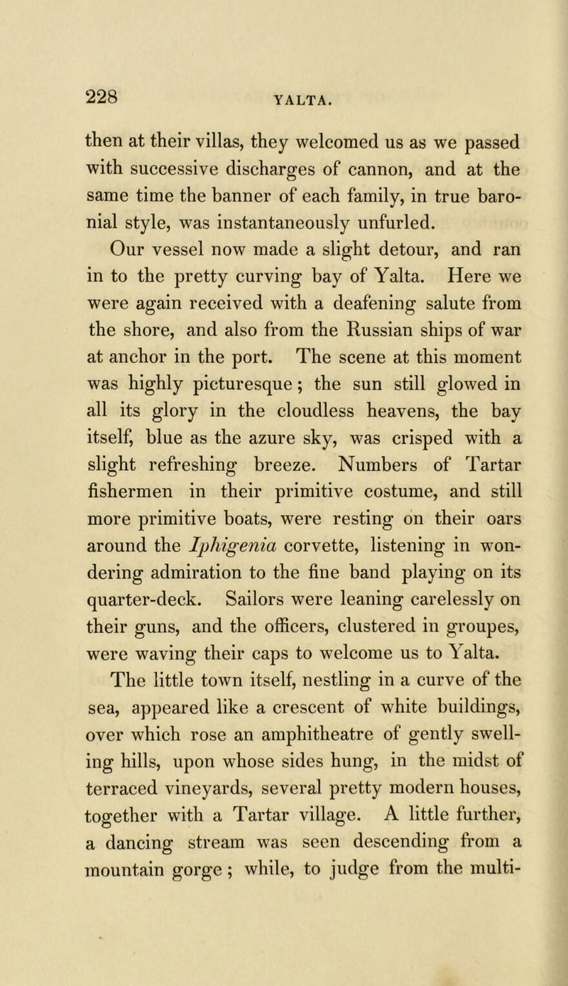 then at their villas, they welcomed us as we passed with successive discharges of cannon, and at the same time the banner of each family, in true baro- nial style, was instantaneously unfurled. Our vessel now made a slight detour, and ran in to the pretty curving bay of Yalta. Here we were again received with a deafening salute from the shore, and also from the Russian ships of war at anchor in the port. The scene at this moment was highly picturesque; the sun still glowed in all its glory in the cloudless heavens, the bay itself, blue as the azure sky, was crisped with a slight refreshing breeze. Numbers of Tartar fishermen in their primitive costume, and still more primitive boats, were resting on their oars around the Iphigenia corvette, listening in won- dering admiration to the fine band playing on its quarter-deck. Sailors were leaning carelessly on their guns, and the officers, clustered in groupes, were waving their caps to welcome us to \ alta. The little town itself, nestling in a curve of the sea, appeared like a crescent of white buildings, over which rose an amphitheatre of gently swell- ing hills, upon whose sides hung, in the midst of terraced vineyards, several pretty modern houses, together with a Tartar village. A little further, a dancing stream was seen descending from a mountain gorge; while, to judge from the multi-