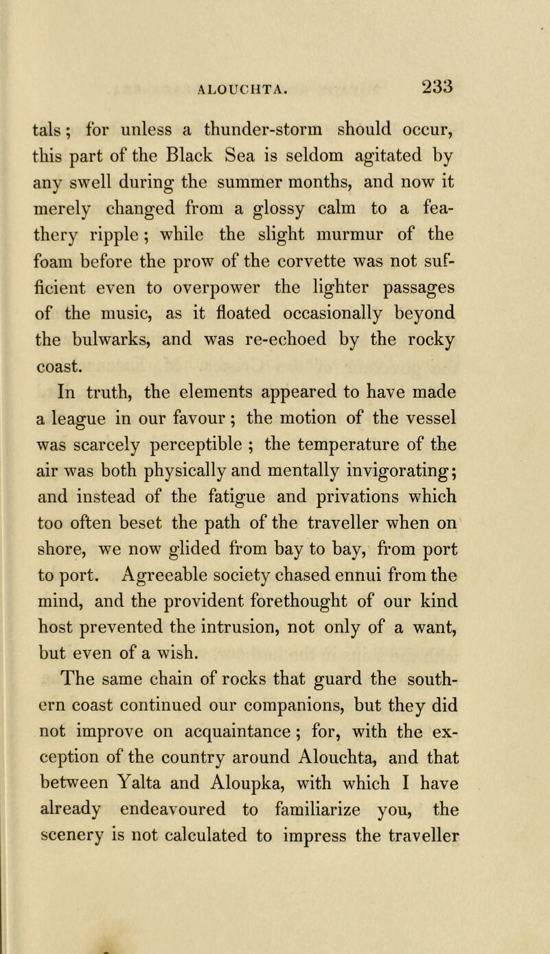 tals; for unless a thunder-storm should occur, this part of the Black Sea is seldom agitated by any swell during the summer months, and now it merely changed from a glossy calm to a fea- thery ripple; while the slight murmur of the foam before the prow of the corvette was not suf- ficient even to overpower the lighter passages of the music, as it floated occasionally beyond the bulwarks, and was re-echoed by the rocky coast. In truth, the elements appeared to have made a league in our favour; the motion of the vessel was scarcely perceptible ; the temperature of the air was both physically and mentally invigorating; and instead of the fatigue and privations which too often beset the path of the traveller when on shore, we now glided from bay to bay, from port to port. Agreeable society chased ennui from the mind, and the provident forethought of our kind host prevented the intrusion, not only of a want, but even of a wish. The same chain of rocks that guard the south- ern coast continued our companions, but they did not improve on acquaintance; for, with the ex- ception of the country around Alouchta, and that between Yalta and Aloupka, with which I have already endeavoured to familiarize you, the scenery is not calculated to impress the traveller