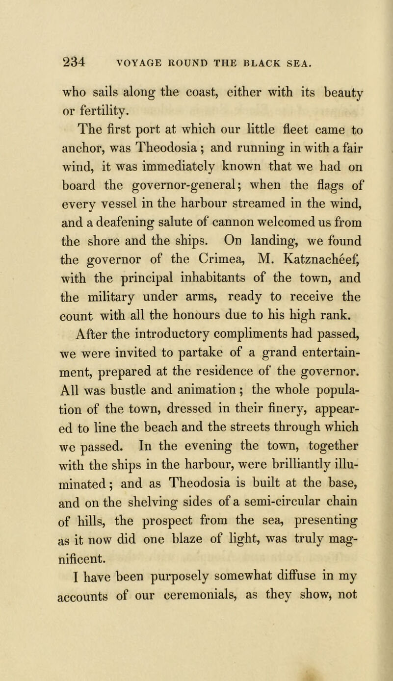 who sails along the coast, either with its beauty or fertility. The first port at which our little fleet came to anchor, was Theodosia ; and running in with a fair wind, it was immediately known that we had on board the governor-general; when the flags of every vessel in the harbour streamed in the wind, and a deafening salute of cannon welcomed us from the shore and the ships. On landing, we found the governor of the Crimea, M. Katznacheef, with the principal inhabitants of the town, and the military under arms, ready to receive the count with all the honours due to his high rank. After the introductory compliments had passed, we were invited to partake of a grand entertain- ment, prepared at the residence of the governor. All was bustle and animation ; the whole popula- tion of the town, dressed in their finery, appear- ed to line the beach and the streets through which we passed. In the evening the town, together with the ships in the harbour, were brilliantly illu- minated; and as Theodosia is built at the base, and on the shelving sides of a semi-circular chain of hills, the prospect from the sea, presenting as it now did one blaze of light, was truly mag- nificent. I have been purposely somewhat diffuse in my accounts of our ceremonials, as they show, not