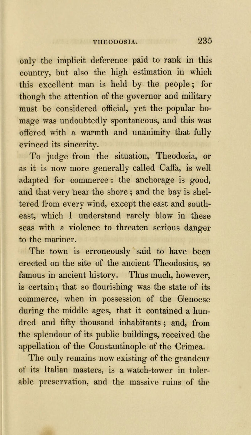 only the implicit deference paid to rank in this country, but also the high estimation in which this excellent man is held by the people; for though the attention of the governor and military must be considered official, yet the popular ho- mage was undoubtedly spontaneous, and this was offered with a warmth and unanimity that fully evinced its sincerity. To judge from the situation, Theodosia, or as it is now more generally called Caffa, is well adapted for commerce : the anchorage is good, and that very near the shore ; and the bay is shel- tered from every wind, except the east and south- east, which I understand rarely blow in these seas with a violence to threaten serious danger to the mariner. The town is erroneously said to have been erected on the site of the ancient Theodosius, so famous in ancient history. Thus much, however, is certain; that so flourishing was the state of its commerce, when in possession of the Genoese during the middle ages, that it contained a hun- dred and fifty thousand inhabitants ; and, from the splendour of its public buildings, received the appellation of the Constantinople of the Crimea. The only remains now existing of the grandeur of its Italian masters, is a watch-tower in toler- able preservation, and the massive ruins of the