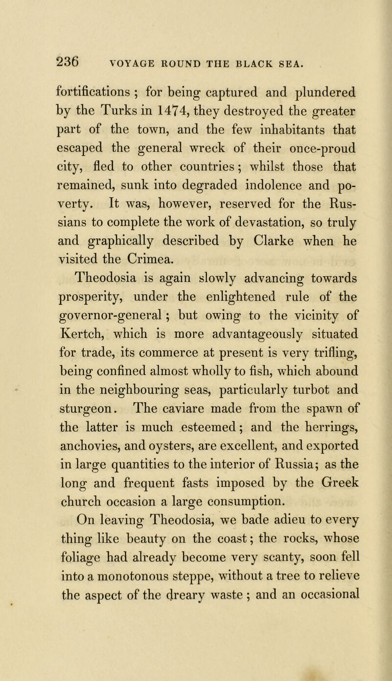 fortifications ; for being captured and plundered by the Turks in 1474, they destroyed the greater part of the town, and the few inhabitants that escaped the general wreck of their once-proud city, fled to other countries; whilst those that remained, sunk into degraded indolence and po- verty. It was, however, reserved for the Rus- sians to complete the work of devastation, so truly and graphically described by Clarke when he visited the Crimea. Theodosia is again slowly advancing towards prosperity, under the enlightened rule of the governor-general; but owing to the vicinity of Kertch, which is more advantageously situated for trade, its commerce at present is very trifling, being confined almost wholly to fish, which abound in the neighbouring seas, particularly turbot and sturgeon. The caviare made from the spawn of the latter is much esteemed; and the herrings, anchovies, and oysters, are excellent, and exported in large quantities to the interior of Russia; as the long and frequent fasts imposed by the Greek church occasion a large consumption. On leaving Theodosia, we bade adieu to every thing like beauty on the coast; the rocks, whose foliage had already become very scanty, soon fell into a monotonous steppe, without a tree to relieve the aspect of the dreary waste ; and an occasional