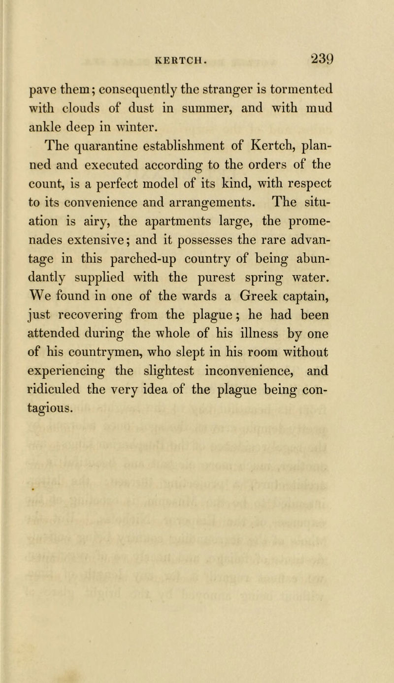 pave them; consequently the stranger is tormented with clouds of dust in summer, and with mud ankle deep in winter. The quarantine establishment of Kertch, plan- ned and executed according to the orders of the count, is a perfect model of its kind, with respect to its convenience and arrangements. The situ- ation is airy, the apartments large, the prome- nades extensive; and it possesses the rare advan- tage in this parched-up country of being abun- dantly supplied with the purest spring water. We found in one of the wards a Greek captain, just recovering from the plague; he had been attended during the whole of his illness by one of his countrymen, who slept in his room without experiencing the slightest inconvenience, and ridiculed the very idea of the plague being con- tagious.