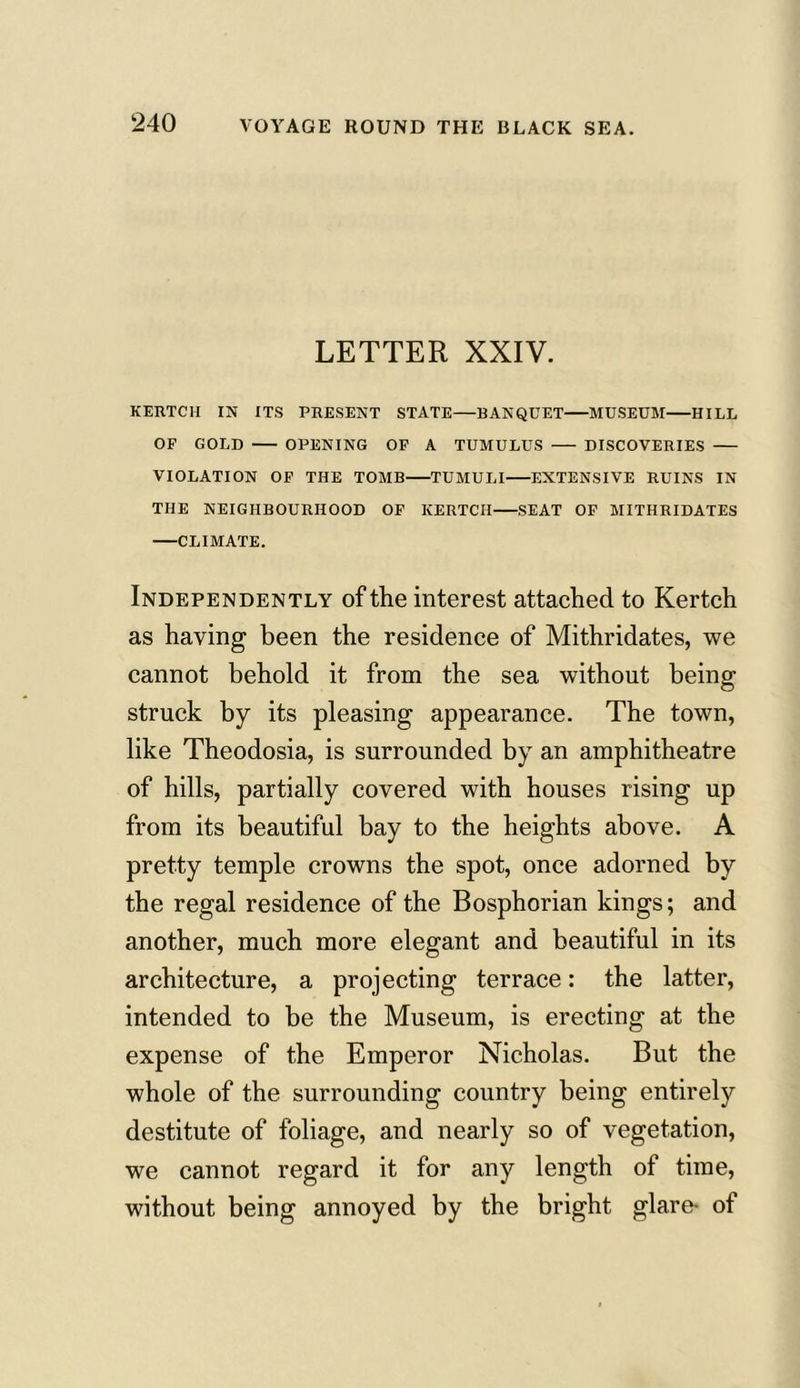 LETTER XXIV. KERTCH IN ITS PRESENT STATE—BANQUET MUSEUM HILL OF GOLD OPENING OF A TUMULUS DISCOVERIES VIOLATION OF THE TOMB TUMULI EXTENSIVE RUINS IN THE NEIGHBOURHOOD OF KERTCH SEAT OF MITHRIDATES CLIMATE. Independently of the interest attached to Kertch as having been the residence of Mithridates, we cannot behold it from the sea without being struck by its pleasing appearance. The town, like Theodosia, is surrounded by an amphitheatre of hills, partially covered with houses rising up from its beautiful bay to the heights above. A pretty temple crowns the spot, once adorned by the regal residence of the Bosphorian kings; and another, much more elegant and beautiful in its architecture, a projecting terrace: the latter, intended to be the Museum, is erecting at the expense of the Emperor Nicholas. But the whole of the surrounding country being entirely destitute of foliage, and nearly so of vegetation, we cannot regard it for any length of time, without being annoyed by the bright glare- of