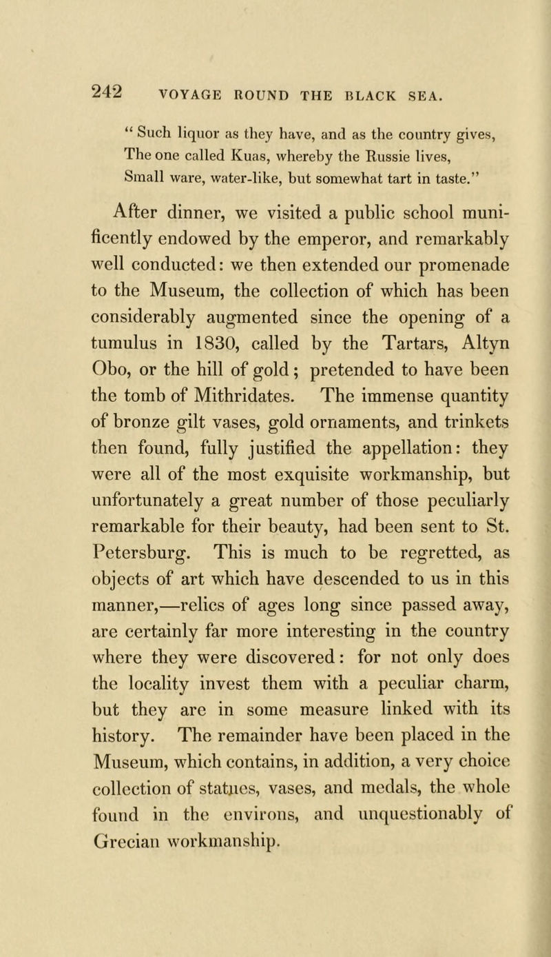 “ Such liquor as they have, and as the country gives, The one called Kuas, whereby the Russie lives, Small ware, water-like, but somewhat tart in taste.” After dinner, we visited a public school muni- ficently endowed by the emperor, and remarkably well conducted: we then extended our promenade to the Museum, the collection of which has been considerably augmented since the opening of a tumulus in 1830, called by the Tartars, Altyn Obo, or the hill of gold; pretended to have been the tomb of Mithridates. The immense quantity of bronze gilt vases, gold ornaments, and trinkets then found, fully justified the appellation: they were all of the most exquisite workmanship, but unfortunately a great number of those peculiarly remarkable for their beauty, had been sent to St. Petersburg. This is much to be regretted, as objects of art which have descended to us in this manner,—relics of ages long since passed away, are certainly far more interesting in the country where they were discovered: for not only does the locality invest them with a peculiar charm, but they are in some measure linked with its history. The remainder have been placed in the Museum, which contains, in addition, a very choice collection of statues, vases, and medals, the whole found in the environs, and unquestionably of Grecian workmanship.