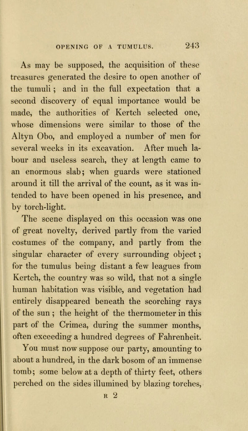 As may be supposed, the acquisition of these treasures generated the desire to open another of the tumuli ; and in the full expectation that a second discovery of equal importance would be made, the authorities of Kertch selected one, whose dimensions were similar to those of the Altyn Obo, and employed a number of men for several weeks in its excavation. After much la- bour and useless search, they at length came to an enormous slab; when guards were stationed around it till the arrival of the count, as it was in- tended to have been opened in his presence, and by torch-light. The scene displayed on this occasion was one of great novelty, derived partly from the varied costumes of the company, and partly from the singular character of every surrounding object; for the tumulus being distant a few leagues from Kertch, the country was so wild, that not a single human habitation was visible, and vegetation had entirely disappeared beneath the scorching rays of the sun ; the height of the thermometer in this part of the Crimea, during the summer months, often exceeding a hundred degrees of Fahrenheit. You must now suppose our party, amounting to about a hundred, in the dark bosom of an immense tomb; some below at a depth of thirty feet, others perched on the sides illumined by blazing torches, r 2