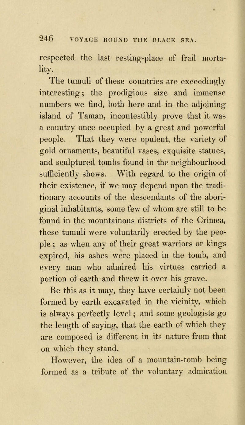 respected the last resting-place of frail morta- lity. The tumuli of these countries are exceedingly interesting; the prodigious size and immense numbers we find, both here and in the adjoining island of Taman, incontestibly prove that it was a country once occupied by a great and powerful people. That they were opulent, the variety of gold ornaments, beautiful vases, exquisite statues, and sculptured tombs found in the neighbourhood sufficiently shows. With regard to the origin of their existence, if we may depend upon the tradi- tionary accounts of the descendants of the abori- ginal inhabitants, some few of whom are still to be found in the mountainous districts of the Crimea, these tumuli were voluntarily erected by the peo- ple ; as when any of their great warriors or kings expired, his ashes were placed in the tomb, and every man who admired his virtues carried a */ portion of earth and threw it over his grave. Be this as it may, they have certainly not been formed by earth excavated in the vicinity, which is always perfectly level; and some geologists go the length of saying, that the earth of which they are composed is different in its nature from that on which they stand. However, the idea of a mountain-tomb being formed as a tribute of the voluntary admiration