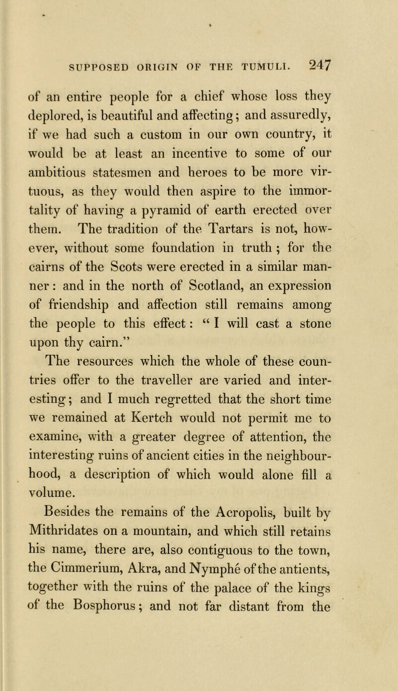 of an entire people for a chief whose loss they deplored, is beautiful and affecting; and assuredly, if we had such a custom in our own country, it would be at least an incentive to some of our ambitious statesmen and heroes to be more vir- tuous, as they would then aspire to the immor- tality of having a pyramid of earth erected over them. The tradition of the Tartars is not, how- ever, without some foundation in truth ; for the cairns of the Scots were erected in a similar man- ner : and in the north of Scotland, an expression of friendship and affection still remains among the people to this effect: “ I will cast a stone upon thy cairn.” The resources which the whole of these coun- tries offer to the traveller are varied and inter- esting ; and I much regretted that the short time we remained at Kertch would not permit me to examine, with a greater degree of attention, the interesting ruins of ancient cities in the neighbour- hood, a description of which would alone fill a volume. Besides the remains of the Acropolis, built by Mithridates on a mountain, and which still retains his name, there are, also contiguous to the town, the Cimmerium, Akra, and Nymphe of the antients, together with the ruins of the palace of the kings of the Bosphorus; and not far distant from the