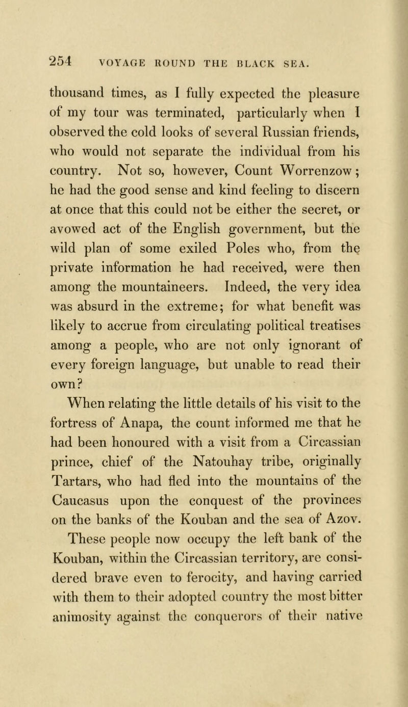 thousand times, as I fully expected the pleasure of my tour was terminated, particularly when I observed the cold looks of several Russian friends, who would not separate the individual from his country. Not so, however, Count Worrenzow; he had the good sense and kind feeling to discern at once that this could not be either the secret, or avowed act of the English government, but the wild plan of some exiled Poles who, from the private information he had received, were then among the mountaineers. Indeed, the very idea was absurd in the extreme; for what benefit was likely to accrue from circulating political treatises among a people, who are not only ignorant of every foreign language, but unable to read their own? When relating the little details of his visit to the fortress of Anapa, the count informed me that he had been honoured with a visit from a Circassian prince, chief of the Natouhay tribe, originally Tartars, who had fled into the mountains of the Caucasus upon the conquest of the provinces on the banks of the Kouban and the sea of Azov. These people now occupy the left bank of the Kouban, within the Circassian territory, are consi- dered brave even to ferocity, and having carried with them to their adopted country the most bitter animosity against the conquerors of their native