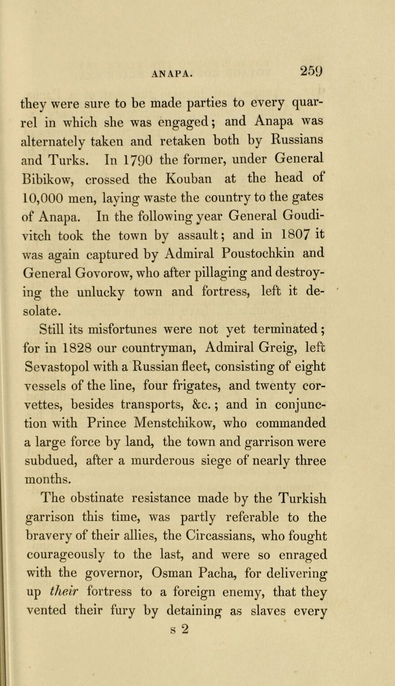 25<J they were sure to be made parties to every quar- rel in which she was engaged; and Anapa was alternately taken and retaken both by Russians and Turks. In 1790 the former, under General Bibikow, crossed the Kouban at the head of 10,000 men, laying waste the country to the gates of Anapa. In the following year General Goudi- vitch took the town by assault; and in 1807 it was again captured by Admiral Poustochkin and General Govorow, who after pillaging and destroy- ing the unlucky town and fortress, left it de- solate. Still its misfortunes were not yet terminated; for in 1828 our countryman, Admiral Greig, left Sevastopol with a Russian fleet, consisting of eight vessels of the line, four frigates, and twenty cor- vettes, besides transports, &c.; and in conjunc- tion with Prince Menstchikow, who commanded a large force by land, the town and garrison were subdued, after a murderous siege of nearly three months. The obstinate resistance made by the Turkish garrison this time, was partly referable to the bravery of their allies, the Circassians, who fought courageously to the last, and were so enraged with the governor, Osman Pacha, for delivering up their fortress to a foreign enemy, that they vented their fury by detaining as slaves every