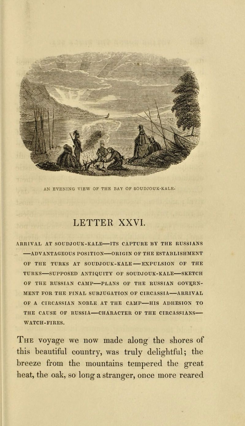 AN EVENING VIEW OF THE BAY OF SOUDJOUK-KALE. LETTER XXVI. ARRIVAL AT SOUDJOUK-KALE ITS CAPTURE BY THE RUSSIANS ADVANTAGEOUS POSITION ORIGIN OF THE ESTABLISHMENT OF THE TURKS AT SOUDJOUK-KALE EXPULSION OF THE TURKS SUPPOSED ANTIQUITY OF SOUDJOUK-KALE SKETCH OF THE RUSSIAN CAMP PLANS OF THE RUSSIAN GOVERN- MENT FOR THE FINAL SUBJUGATION OF CIRCASSIA ARRIVAL OF A CIRCASSIAN NOBLE AT THE CAMP HIS ADHESION TO THE CAUSE OF RUSSIA CHARACTER OF THE CIRCASSIANS WATCH-FIRES. The voyage we now made along the shores of this beautiful country, was truly delightful; the breeze from the mountains tempered the great heat, the oak, so long a stranger, once more reared