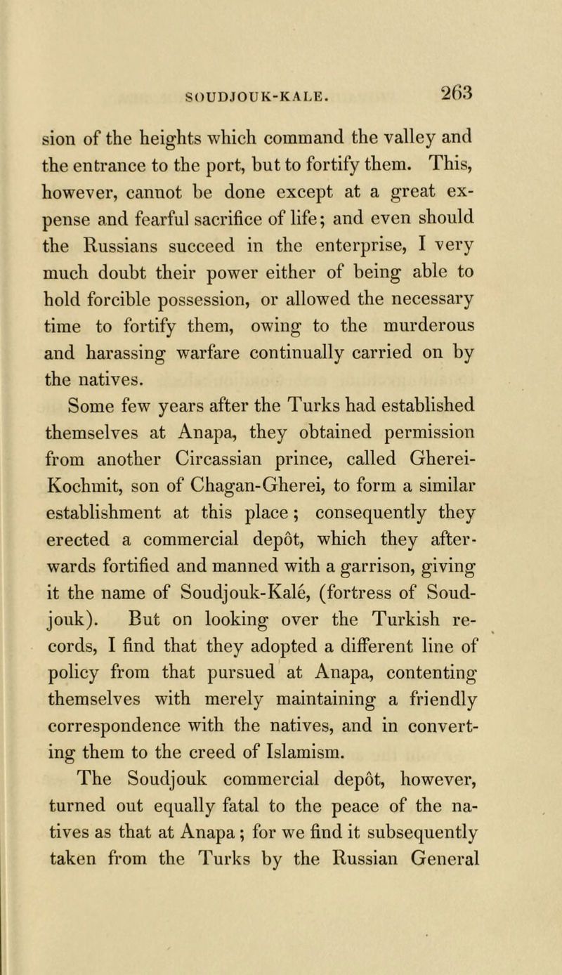 SOUDJOUK-KALE. sion of the heights which command the valley and the entrance to the port, but to fortify them. This, however, cannot be done except at a great ex- pense and fearful sacrifice of life; and even should the Russians succeed in the enterprise, I very much doubt their power either of being able to hold forcible possession, or allowed the necessary time to fortify them, owing to the murderous and harassing warfare continually carried on by the natives. Some few years after the Turks had established themselves at Anapa, they obtained permission from another Circassian prince, called Gherei- Kochmit, son of Chagan-Gherei, to form a similar establishment at this place ; consequently they erected a commercial depot, which they after- wards fortified and manned with a garrison, giving it the name of Soudjouk-Kale, (fortress of Soud- jouk). But on looking over the Turkish re- cords, I find that they adopted a different line of policy from that pursued at Anapa, contenting themselves with merely maintaining a friendly correspondence with the natives, and in convert- ing them to the creed of Islamism. The Soudjouk commercial depot, however, turned out equally fatal to the peace of the na- tives as that at Anapa ; for we find it subsequently taken from the Turks by the Russian General