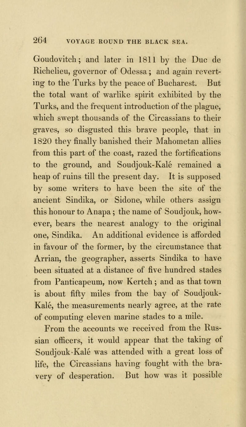 Goudovitch; and later in 1811 by the Due de Richelieu, governor of Odessa; and again revert- ing to the Turks by the peace of Bucharest. But the total want of warlike spirit exhibited by the Turks, and the frequent introduction of the plague, which swept thousands of the Circassians to their graves, so disgusted this brave people, that in 1820 they finally banished their Mahometan allies from this part of the coast, razed the fortifications to the ground, and Soudjouk-Kale remained a heap of ruins till the present day. It is supposed by some writers to have been the site of the ancient Sindika, or Sidone, while others assign this honour to Anapa; the name of Soudjouk, how- ever, bears the nearest analogy to the original one, Sindika. An additional evidence is afforded in favour of the former, by the circumstance that Arrian, the geographer, asserts Sindika to have been situated at a distance of five hundred stades from Panticapeum, now Kertch; and as that town is about fifty miles from the bay of Soudjouk- Kale, the measurements nearly agree, at the rate of computing eleven marine stades to a mile. From the accounts we received from the Rus- sian officers, it would appear that the taking of Soudjouk-Kale was attended with a great loss of life, the Circassians having fought with the bra- very of desperation. But how was it possible