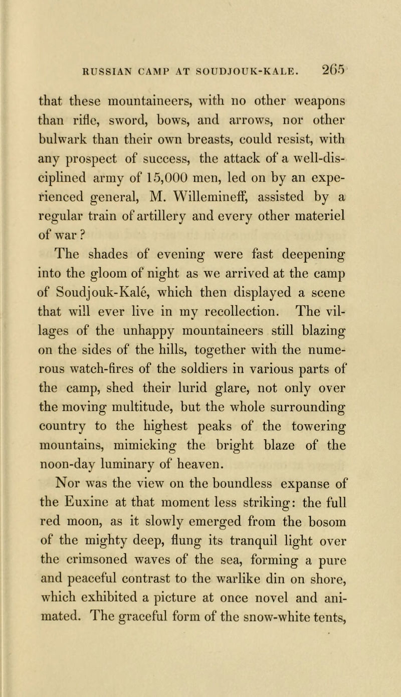 that these mountaineers, with no other weapons than rifle, sword, bows, and arrows, nor other bulwark than their own breasts, could resist, with any prospect of success, the attack of a well-dis- ciplined army of 15,000 men, led on by an expe- rienced general, M. Willemineff, assisted by a regular train of artillery and every other materiel of war ? The shades of evening were fast deepening into the gloom of night as we arrived at the camp of Soudjouk-Kale, which then displayed a scene that will ever live in my recollection. The vil- lages of the unhappy mountaineers still blazing on the sides of the hills, together with the nume- rous watch-fires of the soldiers in various parts of the camp, shed their lurid glare, not only over the moving multitude, but the whole surrounding country to the highest peaks of the towering mountains, mimicking the bright blaze of the noon-day luminary of heaven. Nor was the view on the boundless expanse of the Euxine at that moment less striking: the full red moon, as it slowly emerged from the bosom of the mighty deep, flung its tranquil light over the crimsoned waves of the sea, forming a pure and peaceful contrast to the warlike din on shore, which exhibited a picture at once novel and ani- mated. The graceful form of the snow-white tents,