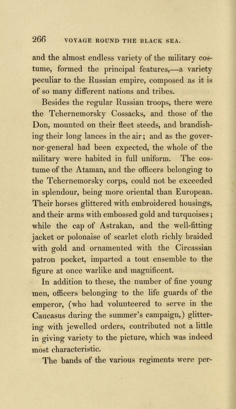 and the almost endless variety of the military cos- tume, formed the principal features,—a variety peculiar to the Russian empire, composed as it is of so many different nations and tribes. Besides the regular Russian troops, there were the Tchernemorsky Cossacks, and those of the Don, mounted on their fleet steeds, and brandish- ing their long lances in the air; and as the gover- nor-general had been expected, the whole of the military were habited in full uniform. The cos- tume of the Ataman, and the officers belonging to the Tchernemorsky corps, could not be exceeded in splendour, being more oriental than European. Their horses glittered with embroidered housings, and their arms with embossed gold and turquoises; while the cap of Astrakan, and the well-fitting jacket or polonaise of scarlet cloth richly braided with gold and ornamented with the Circassian patron pocket, imparted a tout ensemble to the figure at once warlike and magnificent. In addition to these, the number of fine young men, officers belonging to the life guards of the emperor, (who had volunteered to serve in the Caucasus during the summer’s campaign,) glitter- ing with jewelled orders, contributed not a little in giving variety to the picture, which was indeed most characteristic. The bands of the various regiments were per-