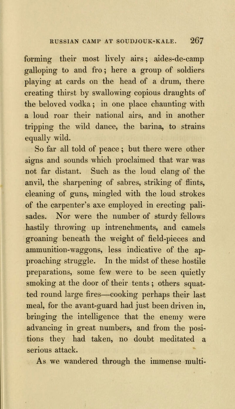 forming their most lively airs; aides-de-camp galloping to and fro; here a group of soldiers playing at cards on the head of a drum, there creating thirst by swallowing copious draughts of the beloved vodka; in one place chaunting with a loud roar their national airs, and in another tripping the wild dance, the barina, to strains equally wild. So far all told of peace ; but there were other signs and sounds which proclaimed that war was not far distant. Such as the loud clang of the anvil, the sharpening of sabres, striking of flints, cleaning of guns, mingled with the loud strokes of the carpenter’s axe employed in erecting pali- sades. Nor were the number of sturdy fellows hastily throwing up intrenchments, and camels groaning beneath the weight of field-pieces and ammunition-waggons, less indicative of the ap- proaching struggle. In the midst of these hostile preparations, some few were to be seen quietly smoking at the door of their tents ; others squat- ted round large fires—cooking perhaps their last meal, for the avant-guard had just been driven in, bringing the intelligence that the enemy were advancing in great numbers, and from the posi- tions they had taken, no doubt meditated a serious attack. As we wandered through the immense multi-