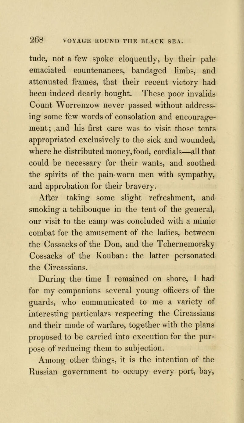 tude, not a few spoke eloquently, by their pale emaciated countenances, bandaged limbs, and attenuated frames, that their recent victory had been indeed dearly bought. These poor invalids Count Worrenzow never passed without address- ing some few words of consolation and encourage- ment; and his first care was to visit those tents appropriated exclusively to the sick and wounded, where he distributed money, food, cordials—all that could be necessary for their wants, and soothed the spirits of the pain-worn men with sympathy, and approbation for their bravery. After taking some slight refreshment, and smoking a tchibouque in the tent of the general, our visit to the camp was concluded with a mimic combat for the amusement of the ladies, between the Cossacks of the Don, and the Tchernemorskv Cossacks of the Kouban: the latter personated the Circassians. During the time I remained on shore, I had for my companions several young officers of the guards, who communicated to me a variety of interesting particulars respecting the Circassians and their mode of warfare, together with the plans proposed to be carried into execution for the pur- pose of reducing them to subjection. Among other things, it is the intention of the Russian government to occupy every port, bay,