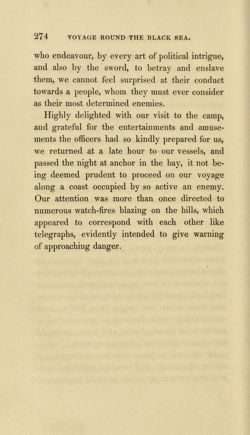 who endeavour, by every art of political intrigue, and also by the sword, to betray and enslave them, we cannot feel surprised at their conduct towards a people, whom they must ever consider as their most determined enemies. Highly delighted with our visit to the camp, and grateful for the entertainments and amuse- ments the officers had so kindly prepared for us, we returned at a late hour to our vessels, and passed the night at anchor in the bay, it not be- ing deemed prudent to proceed on our voyage along a coast occupied by so active an enemy. Our attention was more than once directed to numerous watch-fires blazing on the hills, which appeared to correspond with each other like telegraphs, evidently intended to give warning of approaching danger.