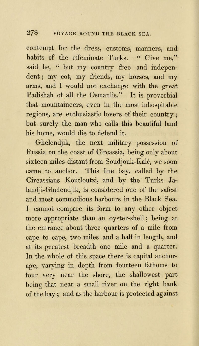 contempt for the dress, customs, manners, and habits of the effeminate Turks. “ Give me,” said he, “ but my country free and indepen- dent ; my cot, my friends, my horses, and my arms, and I would not exchange with the great Padishah of all the Osmanlis.” It is proverbial that mountaineers, even in the most inhospitable regions, are enthusiastic lovers of their country; but surely the man who calls this beautiful land his home, would die to defend it. Ghelendjik, the next military possession of Russia on the coast of Circassia, being only about sixteen miles distant from Soudjouk-Kale, we soon came to anchor. This fine bay, called by the Circassians Koutloutzi, and by the Turks Ja- landji-Ghelendjik, is considered one of the safest and most commodious harbours in the Black Sea. I cannot compare its form to any other object more appropriate than an oyster-shell; being at the entrance about three quarters of a mile from cape to cape, two miles and a half in length, and at its greatest breadth one mile and a quarter. In the whole of this space there is capital anchor- age, varying in depth from fourteen fathoms to four very near the shore, the shallowest part being that near a small river on the right bank of the bay ; and as the harbour is protected against