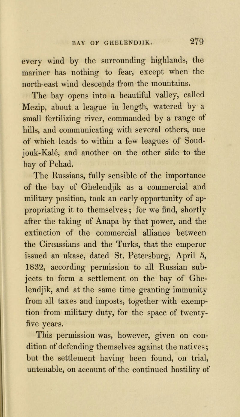every wind by the surrounding highlands, the mariner has nothing to fear, except when the north-east wind descends from the mountains. The bay opens into a beautiful valley, called Mezip, about a league in length, watered by a small fertilizing river, commanded by a range of hills, and communicating with several others, one of which leads to within a few leagues of Soud- jouk-Kale, and another on the other side to the bay of Pchad. The Russians, fully sensible of the importance of the bay of Ghelendjik as a commercial and military position, took an early opportunity of ap- propriating it to themselves ; for we find, shortly after the taking of Anapa by that power, and the extinction of the commercial alliance between the Circassians and the Turks, that the emperor issued an ukase, dated St. Petersburg, April 5, 1832, according permission to all Russian sub- jects to form a settlement on the bay of Ghe- lendjik, and at the same time granting immunity from all taxes and imposts, together with exemp- tion from military duty, for the space of twenty- five years. This permission was, however, given on con- dition of defending themselves against the natives; but the settlement having been found, on trial, untenable, on account of the continued hostility of