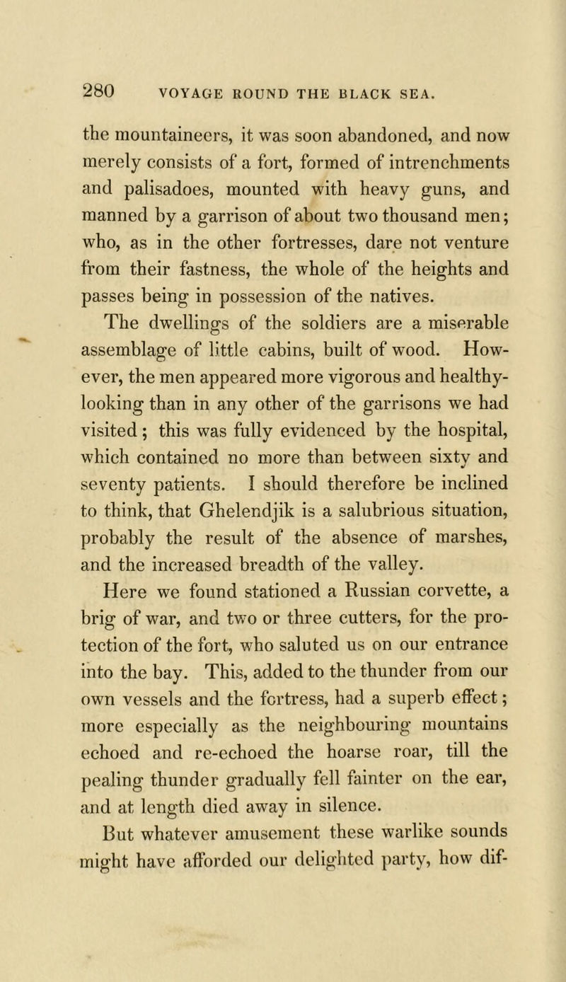 the mountaineers, it was soon abandoned, and now merely consists of a fort, formed of intrenchments and palisadoes, mounted with heavy guns, and manned by a garrison of about two thousand men; who, as in the other fortresses, dare not venture from their fastness, the whole of the heights and passes being in possession of the natives. The dwellings of the soldiers are a miserable assemblage of little cabins, built of wood. How- ever, the men appeared more vigorous and healthy- looking than in any other of the garrisons we had visited; this was fully evidenced by the hospital, which contained no more than between sixtv and seventy patients. I should therefore be inclined to think, that Ghelendjik is a salubrious situation, probably the result of the absence of marshes, and the increased breadth of the valley. Here we found stationed a Russian corvette, a brig of war, and two or three cutters, for the pro- tection of the fort, who saluted us on our entrance into the bay. This, added to the thunder from our own vessels and the fortress, had a superb effect; more especially as the neighbouring mountains echoed and re-echoed the hoarse roar, till the pealing thunder gradually fell fainter on the ear, and at length died away in silence. But whatever amusement these warlike sounds might have afforded our delighted party, how dif-