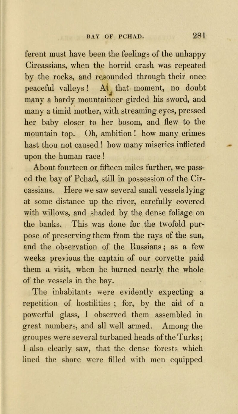 ferent must have been the feelings of the unhappy Circassians, when the horrid crash was repeated by the rocks, and resounded through their once peaceful valleys! At that moment, no doubt many a hardy mountaineer girded his sword, and many a timid mother, with streaming eyes, pressed her baby closer to her bosom, and flew to the mountain top. Oh, ambition ! how many crimes hast thou not caused ! how many miseries inflicted upon the human race ! About fourteen or fifteen miles further, we pass- ed the bay of Pchad, still in possession of the Cir- cassians. Here we saw several small vessels lying at some distance up the river, carefully covered with willows, and shaded by the dense foliage on the banks. This was done for the twofold pur- pose of preserving them from the rays of the sun, and the observation of the Russians; as a few weeks previous the captain of our corvette paid them a visit, when he burned nearly the whole of the vessels in the bay. The inhabitants were evidently expecting a repetition of hostilities ; for, by the aid of a powerful glass, I observed them assembled in great numbers, and all well armed. Among the groupes were several turbaned heads of the Turks; I also clearly saw, that the dense forests which lined the shore were filled with men equipped