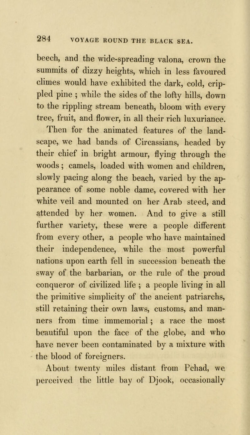 beech, and the wide-spreading valona, crown the summits of dizzy heights, which in less favoured climes would have exhibited the dark, cold, crip- pled pine ; while the sides of the lofty hills, down to the rippling stream beneath, bloom with every tree, fruit, and flower, in all their rich luxuriance. Then for the animated features of the land- scape, we had bands of Circassians, headed by their chief in bright armour, flying through the woods ; camels, loaded with women and children, slowly pacing along the beach, varied by the ap- pearance of some noble dame, covered with her white veil and mounted on her Arab steed, and attended by her women. And to give a still further variety, these were a people different from every other, a people who have maintained their independence, while the most powerful nations upon earth fell in succession beneath the sway of the barbarian, or the rule of the proud conqueror of civilized life ; a people living in all the primitive simplicity of the ancient patriarchs, still retaining their own laws, customs, and man- ners from time immemorial; a race the most beautiful upon the face of the globe, and who have never been contaminated by a mixture with the blood of foreigners. About twenty miles distant from Pchad, we perceived the little bay of Djook, occasionally