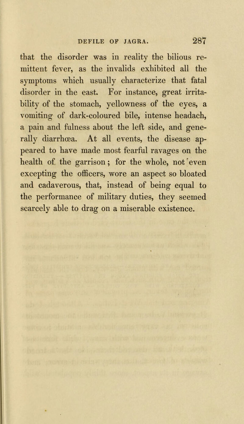 that the disorder was in reality the bilious re- mittent fever, as the invalids exhibited all the symptoms which usually characterize that fatal disorder in the east. For instance, great irrita- bility of the stomach, yellowness of the eyes, a vomiting of dark-coloured bile, intense headach, a pain and fulness about the left side, and gene- rally diarrhoea. At all events, the disease ap- peared to have made most fearful ravages on the health of the garrison; for the whole, not even excepting the officers, wore an aspect so bloated and cadaverous, that, instead of being equal to the performance of military duties, they seemed scarcely able to drag on a miserable existence.